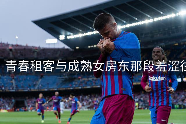 青春租客与成熟女房东那段羞涩往事